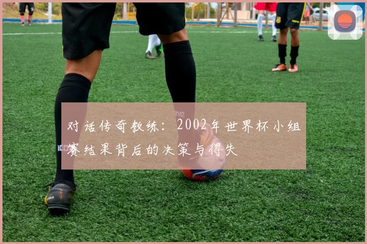 对话传奇教练:2002年世界杯小组赛结果背后的决策与得失
