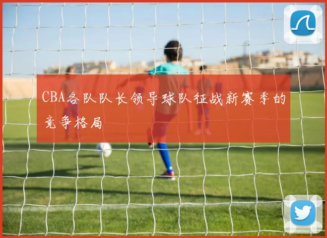 CBA各队队长领导球队征战新赛季的竞争格局