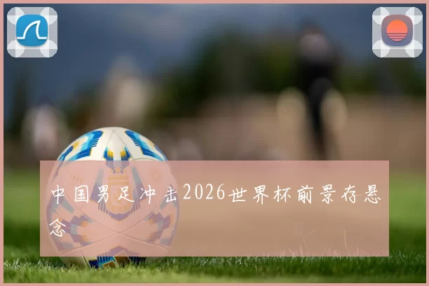 中国男足冲击2026世界杯前景存悬念