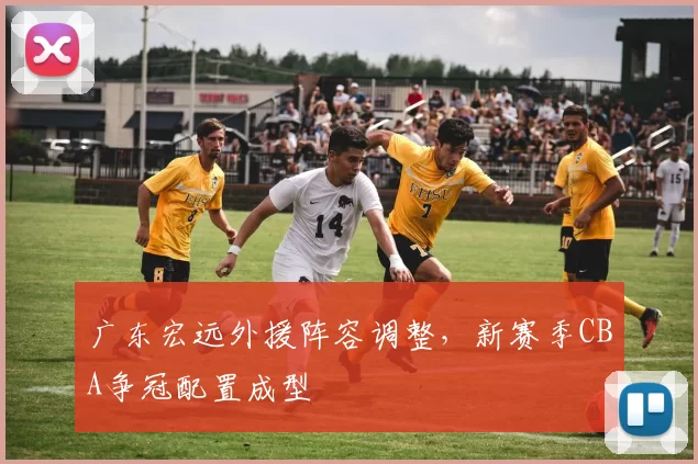 广东宏远外援阵容调整，新赛季CBA争冠配置成型
