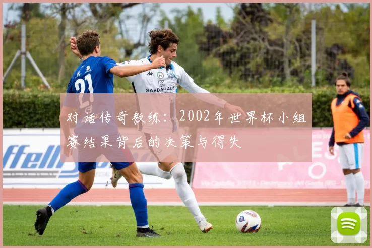 对话传奇教练：2002年世界杯小组赛结果背后的决策与得失