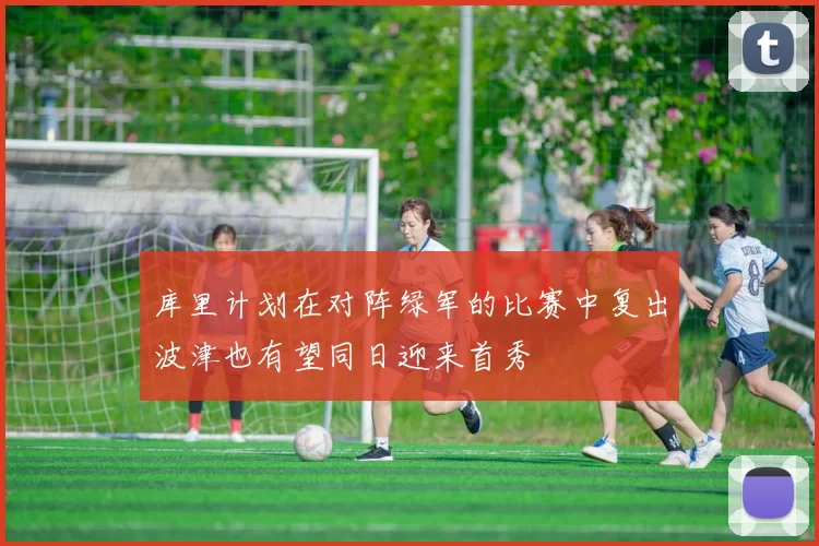 库里计划在对阵绿军的比赛中复出波津也有望同日迎来首秀