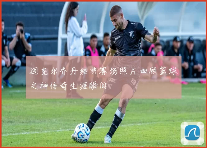 迈克尔乔丹经典赛场照片回顾篮球之神传奇生涯瞬间