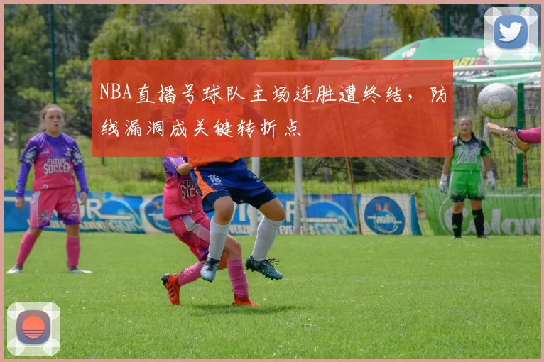 NBA直播号球队主场连胜遭终结,防线漏洞成关键转折点