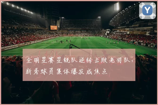 全明星赛星锐队逆转击败老将队,新秀球员集体爆发成焦点