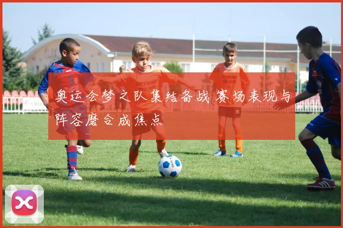 奥运会梦之队集结备战 赛场表现与阵容磨合成焦点