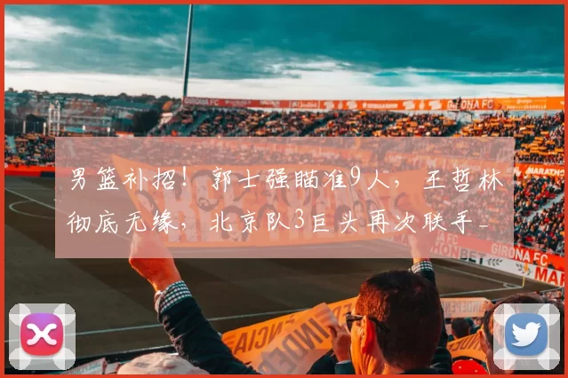 男篮补招！郭士强瞄准9人，王哲林彻底无缘，北京队3巨头再次联手_周琦_广厦_上海