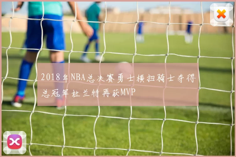 2018年NBA总决赛勇士横扫骑士夺得总冠军杜兰特再获MVP