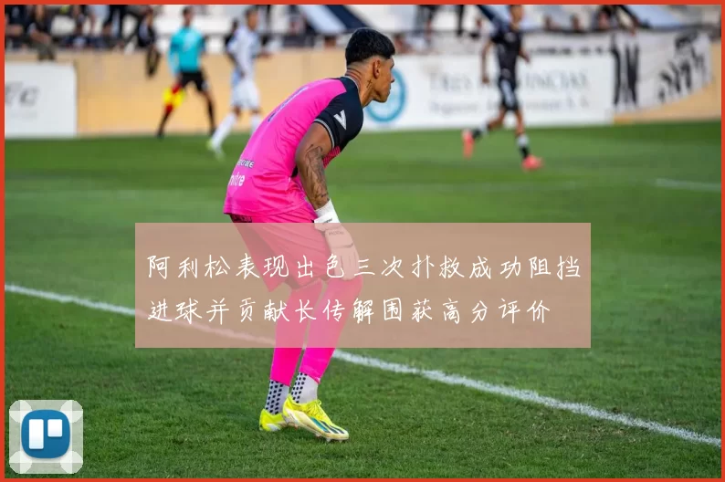 阿利松表现出色三次扑救成功阻挡进球并贡献长传解围获高分评价