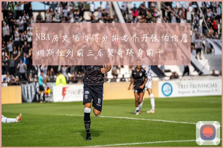 NBA历史场均得分排名乔丹张伯伦詹姆斯位列前三东契奇跻身前十