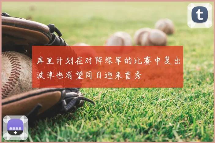 库里计划在对阵绿军的比赛中复出波津也有望同日迎来首秀
