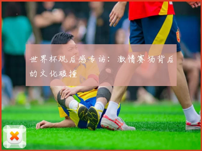 世界杯观后感专访:激情赛场背后的文化碰撞