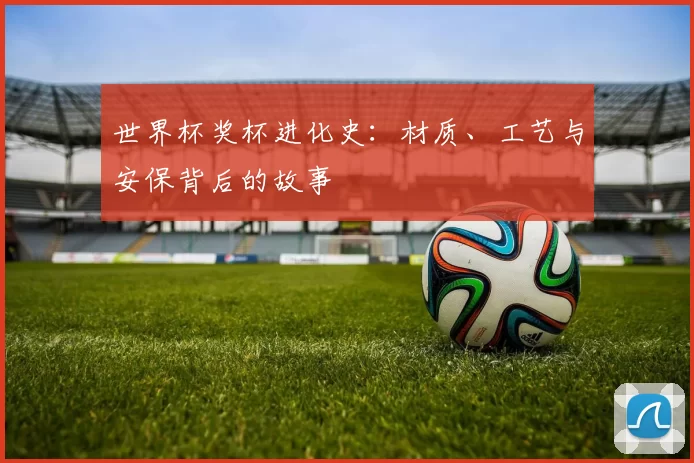 世界杯奖杯进化史:材质、工艺与安保背后的故事