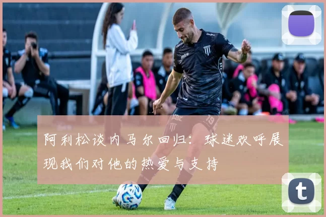 阿利松谈内马尔回归：球迷欢呼展现我们对他的热爱与支持