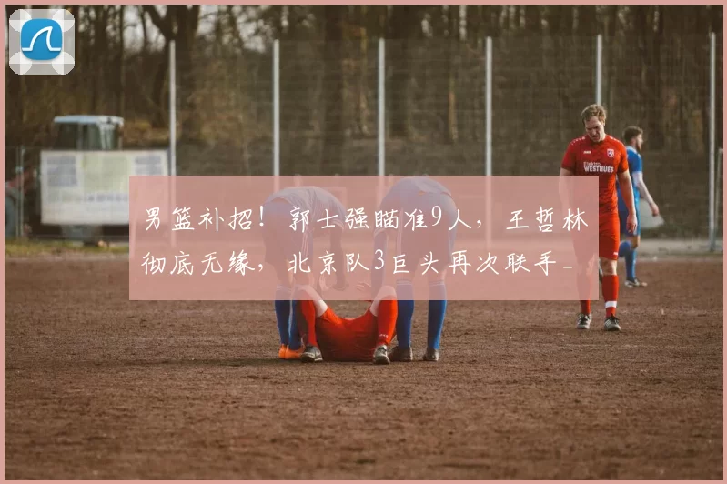 男篮补招！郭士强瞄准9人，王哲林彻底无缘，北京队3巨头再次联手_1