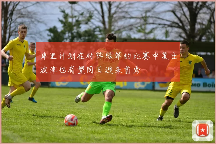 库里计划在对阵绿军的比赛中复出波津也有望同日迎来首秀