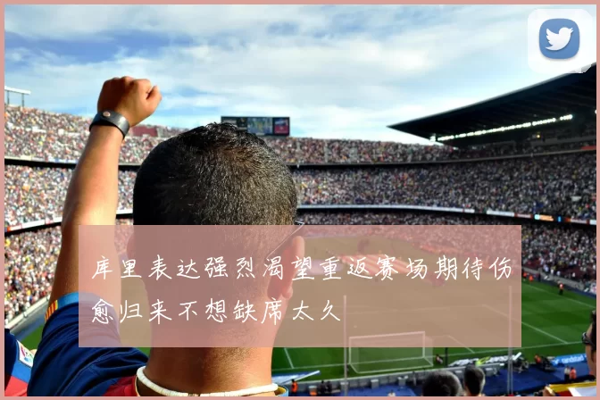 库里表达强烈渴望重返赛场期待伤愈归来不想缺席太久