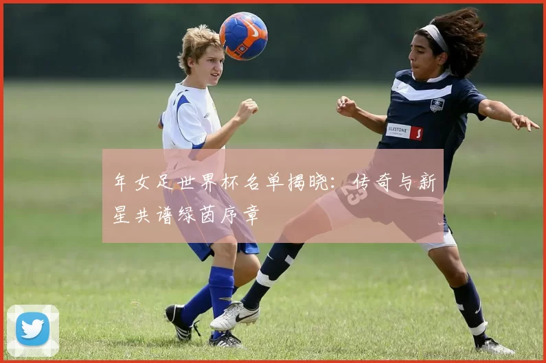 年女足世界杯名单揭晓：传奇与新星共谱绿茵序章