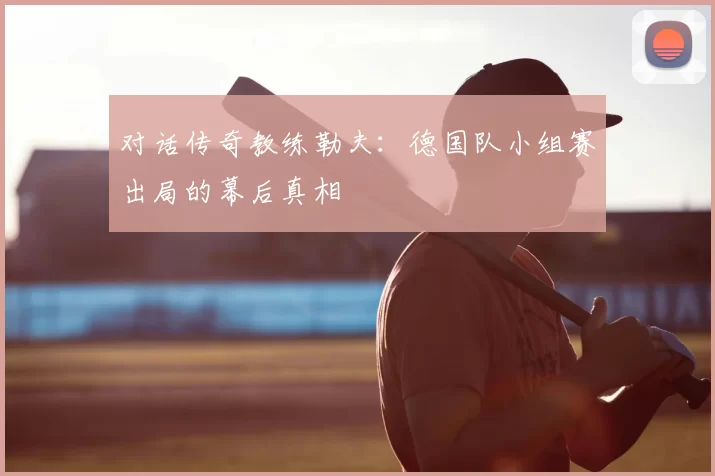 对话传奇教练勒夫:德国队小组赛出局的幕后真相
