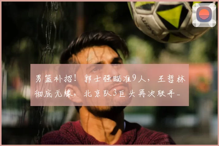男篮补招！郭士强瞄准9人，王哲林彻底无缘，北京队3巨头再次联手_1