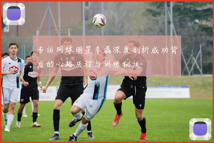 专访网球明星李磊深度剖析成功背后的心路历程与训练秘诀