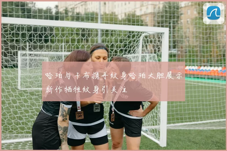哈珀与卡布携手纹身哈珀大胆展示新作牺牲纹身引关注