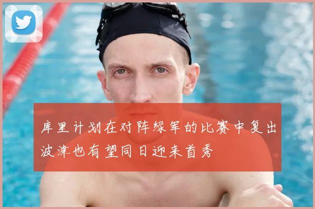 库里计划在对阵绿军的比赛中复出波津也有望同日迎来首秀