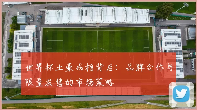 世界杯土豪戒指背后：品牌合作与限量发售的市场策略