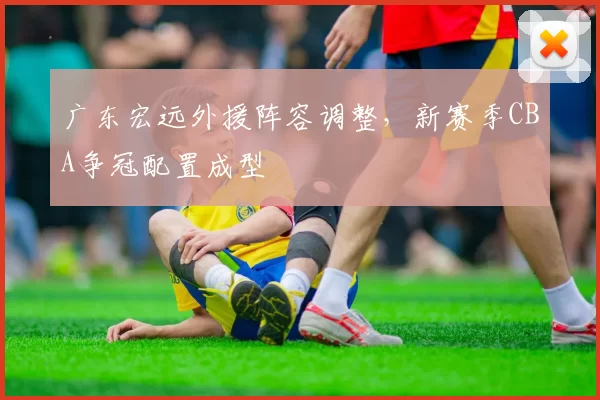 广东宏远外援阵容调整，新赛季CBA争冠配置成型