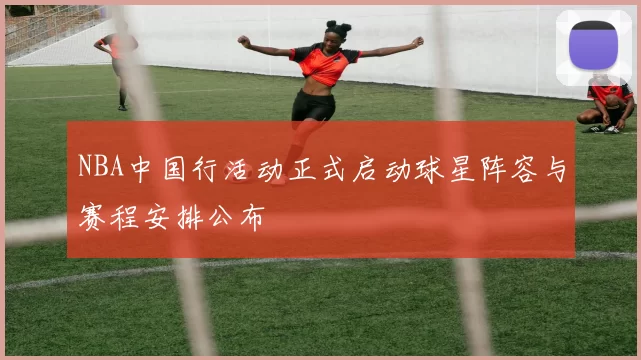 NBA中国行活动正式启动球星阵容与赛程安排公布