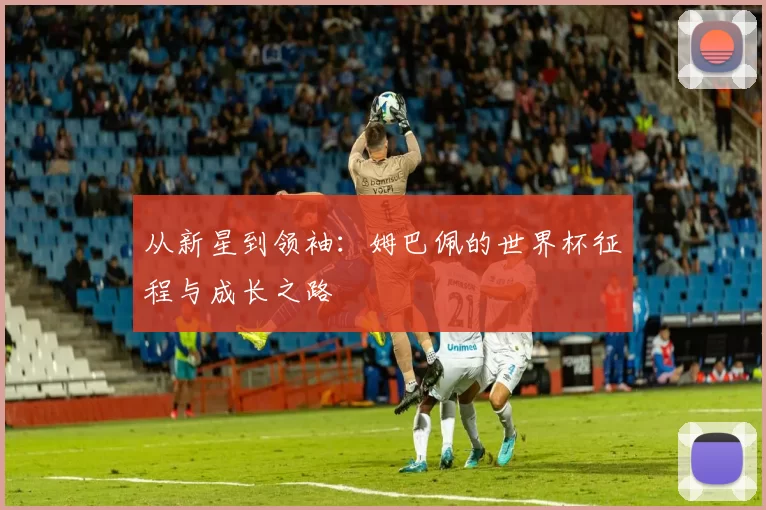 从新星到领袖：姆巴佩的世界杯征程与成长之路
