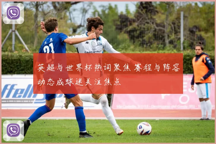 英超与世界杯热词聚焦 赛程与阵容动态成球迷关注焦点
