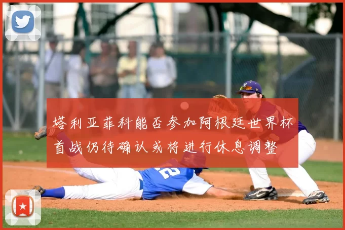 塔利亚菲科能否参加阿根廷世界杯首战仍待确认或将进行休息调整