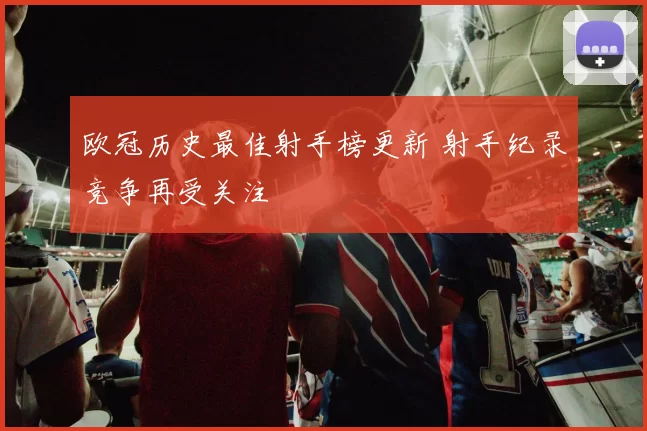 欧冠历史最佳射手榜更新 射手纪录竞争再受关注