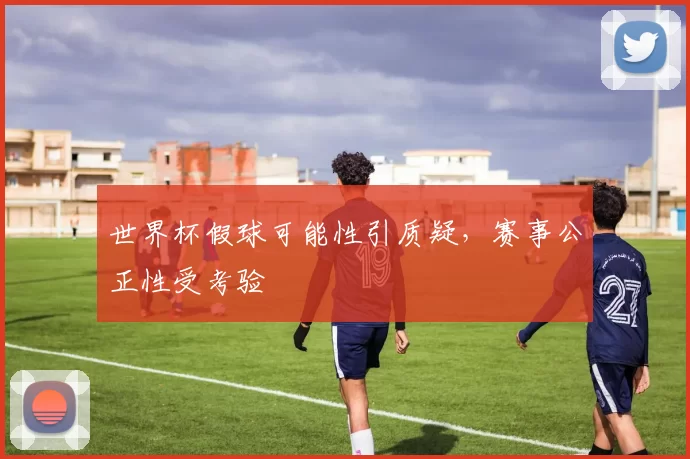 世界杯假球可能性引质疑,赛事公正性受考验