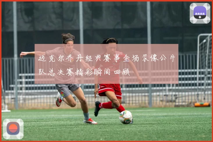 迈克尔乔丹经典赛事全场录像公牛队总决赛精彩瞬间回顾