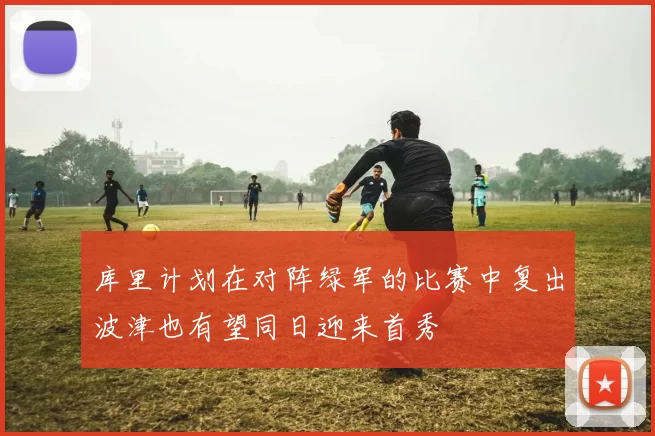 库里计划在对阵绿军的比赛中复出波津也有望同日迎来首秀