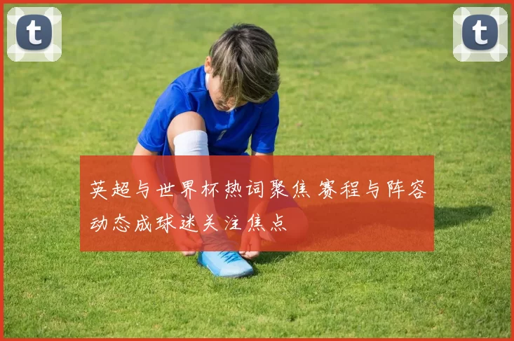 英超与世界杯热词聚焦 赛程与阵容动态成球迷关注焦点
