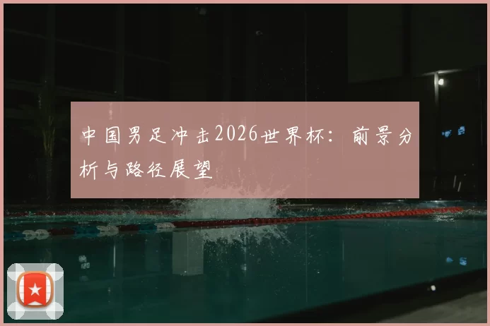 中国男足冲击2026世界杯:前景分析与路径展望