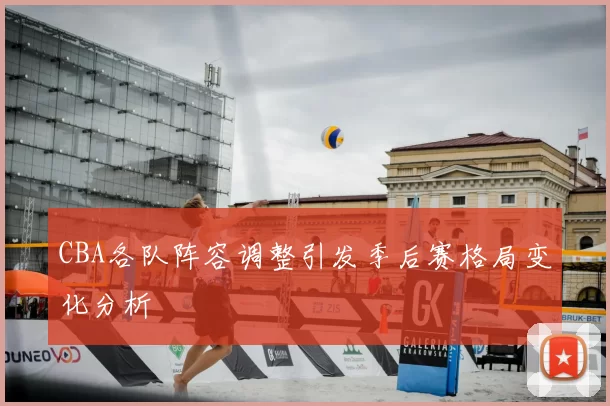 CBA各队阵容调整引发季后赛格局变化分析