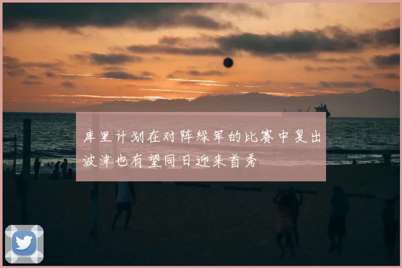 库里计划在对阵绿军的比赛中复出波津也有望同日迎来首秀