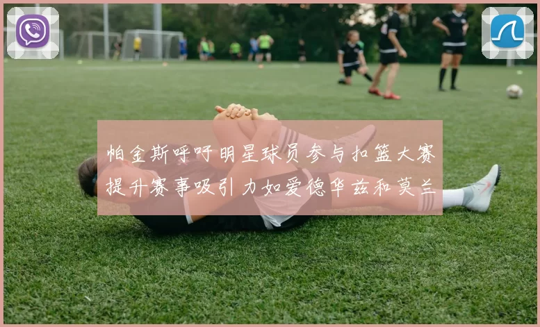 帕金斯呼吁明星球员参与扣篮大赛提升赛事吸引力如爱德华兹和莫兰特等人