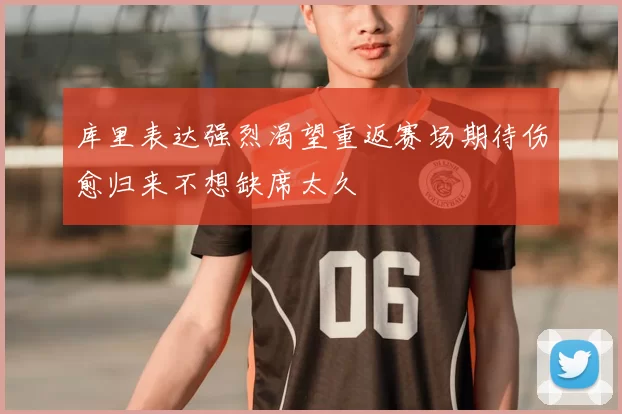 库里表达强烈渴望重返赛场期待伤愈归来不想缺席太久