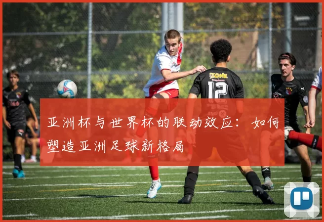 亚洲杯与世界杯的联动效应:如何塑造亚洲足球新格局