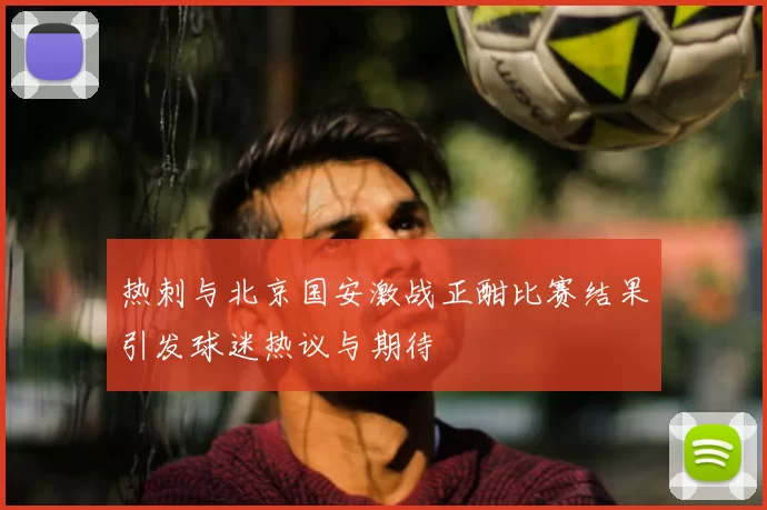 热刺与北京国安激战正酣比赛结果引发球迷热议与期待