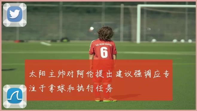 太阳主帅对阿伦提出建议强调应专注于拿球和执行任务