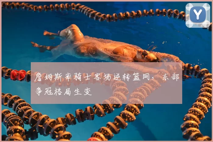 詹姆斯率骑士客场逆转篮网,东部争冠格局生变