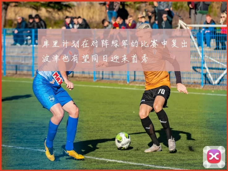 库里计划在对阵绿军的比赛中复出波津也有望同日迎来首秀