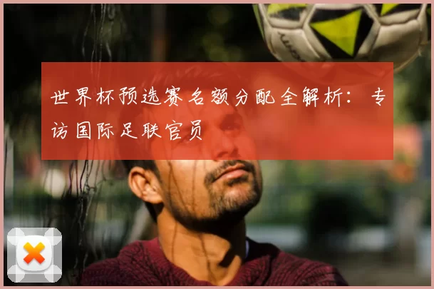 世界杯预选赛名额分配全解析:专访国际足联官员