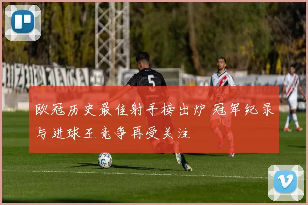 欧冠历史最佳射手榜出炉 冠军纪录与进球王竞争再受关注
